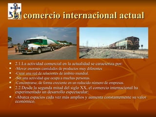 El comercio internacional actual 2.1.La actividad comercial en la actualidad se caracteriza por: -Mover enormes cantidades de productos muy diferentes -Crear una red de relaciones de ámbito mundial. -Ser una actividad que ocupa a muchas personas. -Concentrarse, de forma creciente en un reducido número de empresas. 2.2.Desde la segunda mitad del siglo XX, el comercio internacional ha experimentado un desarrollo espectacular: -Abarca espacios cada vez más amplios y aumenta constantemente su valor económico. 