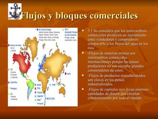 Flujos y bloques comerciales 3.1 Se considera que los intercambios comerciales producen un movimiento entre vendedores y compradores comparable a los flujos del agua en los ríos. -Flujos de materias primas son intercambios comerciales internacionales porque los países productores no son siempre grandes consumidores de estos. -Flujos de productos manufacturados son claves en los países industrializados. -Flujos de capitales movilizan enormes cantidades de dinero que circulan constantemente por todo el mundo. 