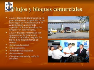 Flujos y bloques comerciales 3.2.Los flujos de información se ha generalizado con la aparición de las tecnologías de la información y la comunicación, que permite expandir  de forma inmediata las noticias y el conocimiento. 3.3.Los bloques comerciales son agrupaciones de países para eliminar rivalidades y regular los flujos. Esto bloques tienen en común: -Proximidad espacial. -Unión aduanera. -Redistribución industrial. -Frente común. -Complementariedad y unión de esfuerzos. 