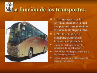 La función de los transportes. 4.1.El transporte es la actividad mediante la cual una persona o mercancía se traslada de un lugar a otro. 4.2En la actualidad el transporte cumple tres funciones importantes: -Permite el desplazamiento cotidiano de la población. -Posibilita los desplazamientos a lugares muy lejanos. -Hace posible la distribución de bienes y servicios. 