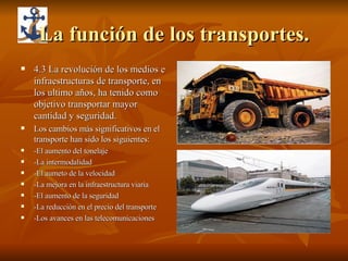 La función de los transportes. 4.3 La revolución de los medios e infraestructuras de transporte, en los ultimo años, ha tenido como objetivo transportar mayor cantidad y seguridad. Los cambios más significativos en el transporte han sido los siguientes: -El aumento del tonelaje -La intermodalidad -El aumeto de la velocidad -La mejora en la infraestructura viaria -El aumento de la seguridad -La reducción en el precio del transporte -Los avances en las telecomunicaciones  