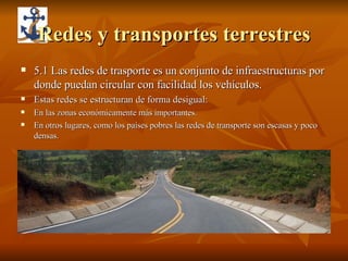 Redes y transportes terrestres 5.1 Las redes de trasporte es un conjunto de infraestructuras por donde puedan circular con facilidad los vehículos. Estas redes se estructuran de forma desigual: En las zonas económicamente más importantes. En otros lugares, como los países pobres las redes de transporte son escasas y poco densas. 