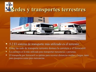 Redes y transportes terrestres 5.2 El sistema de transporte más utilizado es el terrestre.  Entre las rede de transporte terrestre destaca la carretera y el ferrocarril: La carretera es la más utilizada para transportar mercancías y personas. El transporte por ferrocarril es óptimo para recorrer distancias medias y largas, tanto para pasajeros como para mercancías. 