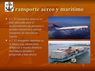 Transporte aéreo y marítimo 6.1. El transporte aéreo es el más adecuado para el desplazamiento de personas a grandes distancias y para el transporte de mercancías ligeras. 6.2. El transporte marítimo es la forma más idónea para desplazar a mucha distancia mercancías pesadas o peligrosas a bajo precio. 