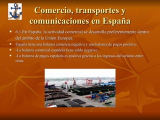 Comercio, transportes y comunicaciones en España 6.1.En España, la actividad comercial se desarrolla preferentemente dentro del ámbito de la Unión Europea.   España tiene una balanza comercia negativa y una balanza de pagos positiva: -La balanza comercial española tiene saldo negativo. -La balanza de pagos española es positiva gracias a los ingresos del turismo entre otras. 