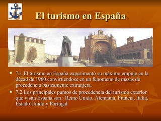 El turismo en España 7.1 El turismo en España experimentó su máximo empuje en la décad de 1960 convirtiendose en un fenomeno de masas de procedencia básicamente extranjera. 7.2.Los principales puntos de procedencia del turismo exterior que visita España son : Reino Unido, Alemania, Francia, Italia, Estado Unido y Portugal 