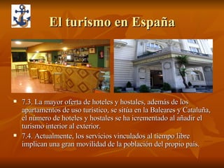 El turismo en España 7.3. La mayor oferta de hoteles y hostales, además de los apartamentos de uso turístico, se sitúa en la Baleares y Cataluña, el número de hoteles y hostales se ha icrementado al añadir el turismo interior al exterior. 7.4. Actualmente, los servicios vinculados al tiempo libre implican una gran movilidad de la población del propio país. 