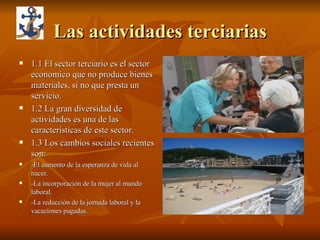 Las actividades terciarias 1.1 El sector terciario es el sector economico que no produce bienes materiales, si no que presta un servicio. 1.2 La gran diversidad de actividades es una de las caracteristicas de este sector. 1.3 Los cambios sociales recientes son: -El aumento de la esperanza de vida al nacer. -La incorporación de la mujer al mundo laboral. -La reducción de la jornada laboral y la vacaciones pagadas. 
