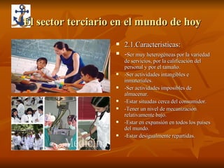 El sector terciario en el mundo de hoy 2.1.Caracteristicas: - Ser muy heterogéneas por la variedad de servicios, por la calificación del personal y por el tamaño. -Ser actividades intangibles e inmateriales. -Ser actividades imposibles de almacenar. -Estar situadas cerca del consumidor. -Tener un nivel de mecanización relativamente bajo. -Estar en expansión en todos los países del mundo. -Estar desigualmente repartidas. 