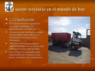 El sector terciario en el mundo de hoy 2.2.Clasificación: -Los servicios sociales agrupan las actividades vinculadas, a la administración, a la educación... -Los servicios de distribución agrupan las actividades relacionadas con la circulación de personas, bienes e información. -Servicios a las empresas algunas empresas encargan sus servicios a otras empresas terciarias especializadas. -Los servicios al consumidor están relacionados con el comercio al por menor, hostelería, ocio, reparaciones... 