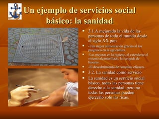 Un ejemplo de servicios social básico: la sanidad 3.1.A mejorado la vida de las personas de todo el mundo desde el siglo XX por: - Una mejor alimentación gracias al los progresos en la agricultura. -Las mejoras en la higiene, al extenderse el sistema alcantarillado, la recogida de basuras...  -El descubrimiento de remedios eficaces 3.2. La sanidad como servicio La sanidad es un servicio social básico, todas las personas tiene derecho a la sanidad, pero no todas las personas pueden ejercerlo solo las ricas. 