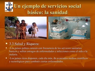 Un ejemplo de servicios social básico: la sanidad 3.3.Salud y Riqueza: -Los países pobres carecen con frecuencia de los servicios sanitarios basicos y sufren estragos de enfermedades e infecciones como el sida o la malaria. -Los países ricos disponen, cada día más, de avanzados medios científicos y tecnológicos para combatir ciertas enfermedades. 