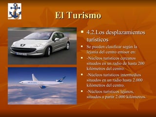 El Turismo 4.2.Los desplazamientos turísticos Se pueden clasificar según la lejanía del centro emisor en: -Núcleos turísticos cercanos situados en un radio de hasta 200 kilómetros del centro. -Núcleos turísticos intermedios situados en un radio hasta 2.000 kilómetros del centro. -Núcleos turísticos lejanos, situados a partir 2.000 kilómetros.  