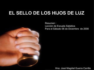 EL SELLO DE LOS HIJOS DE LUZ Resumen : Lección de Escuela Sabática  Para el Sábado 06 de Diciembre  de 2008 Hno: José Magdiel Guerra Carrillo 