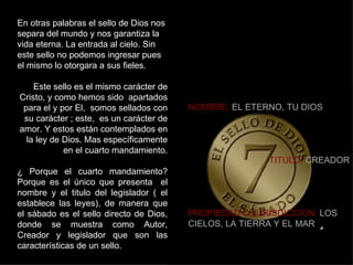 En otras palabras el sello de Dios nos separa del mundo y nos garantiza la vida eterna. La entrada al cielo. Sin este sello no podemos ingresar pues el mismo lo otorgara a sus fieles. Este sello es el mismo carácter de Cristo, y como hemos sido  apartados para el y por El,  somos sellados con su carácter ; este,  es un carácter de amor. Y estos están contemplados en la ley de Dios. Mas específicamente en el cuarto mandamiento. ¿ Porque el cuarto mandamiento? Porque es el único que presenta  el nombre y el titulo del legislador ( el establece las leyes), de manera que el sábado es el sello directo de Dios, donde se muestra como Autor, Creador y legislador que son las características de un sello. NOMBRE:  EL ETERNO, TU DIOS TITULO:  CREADOR PROPIEDAD O JURISDICCION:  LOS CIELOS, LA TIERRA Y EL MAR 