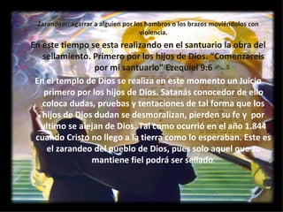 Zarandear: agarrar a alguien por los hombros o los brazos moviéndolos con violencia. En este tiempo se esta realizando en el santuario la obra del sellamiento. Primero por los hijos de Dios. “Comenzareis por mi santuario” Ezequiel 9:6 En el templo de Dios se realiza en este momento un Juicio primero por los hijos de Dios. Satanás conocedor de ello coloca dudas, pruebas y tentaciones de tal forma que los hijos de Dios dudan se desmoralizan, pierden su fe y  por ultimo se alejan de Dios. Tal como ocurrió en el año 1.844 cuando Cristo no llego a la tierra como lo esperaban. Este es el zarandeo del pueblo de Dios, pues solo aquel que se mantiene fiel podrá ser sellado . 