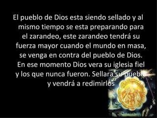 El pueblo de Dios esta siendo sellado y al mismo tiempo se esta preparando para el zarandeo, este zarandeo tendrá su fuerza mayor cuando el mundo en masa, se venga en contra del pueblo de Dios. En ese momento Dios vera su iglesia fiel y los que nunca fueron. Sellara su pueblo y vendrá a redimirlos 