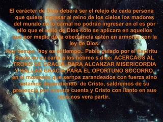 El carácter de Dios deberá ser el relejo de cada persona que quiere ingresar al reino de los cielos los madores del mundo de lo carnal no podrán ingresar en el es por ello que el sello de Dios solo se aplicara en aquellos que por medio de la obediencia estén en armonía con la ley de Dios. Hay tiempo, hoy es el tiempo.. Pablo guiado por el Espíritu Santo en su carta a los hebreo s dice: ACERCAOS AL TRONO DE GRACIA, PARA ALCANZAR MISERICORDIA Y HALLAR GRACIA PARA EL OPORTUNO SOCORRO, en el momento que sernos zarandeados con fuerza sino estamos dependiendo  de Cristo, saldremos de su presencia por nuestra cuenta y Cristo con llanto en sus ojos nos vera partir.  