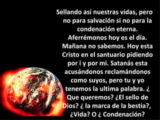 Sellando así nuestras vidas, pero no para salvación si no para la condenación eterna. Aferrémonos hoy es el día. Mañana no sabemos. Hoy esta Cristo en el santuario pidiendo por i y por mi. Satanás esta acusándonos reclamándonos como suyos, pero tu y yo tenemos la ultima palabra. ¿ Que queremos? ¿El sello de Dios? ¿ la marca de la bestia?,  ¿Vida? O ¿ Condenación? 