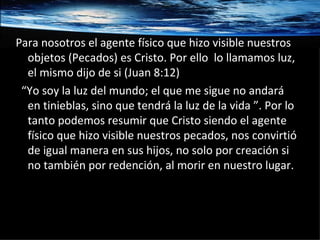 Para nosotros el agente físico que hizo visible nuestros objetos (Pecados) es Cristo. Por ello  lo llamamos luz, el mismo dijo de si (Juan 8:12) “ Yo soy la luz del mundo; el que me sigue no andará en tinieblas, sino que tendrá la luz de la vida ”. Por lo tanto podemos resumir que Cristo siendo el agente físico que hizo visible nuestros pecados, nos convirtió de igual manera en sus hijos, no solo por creación si no también por redención, al morir en nuestro lugar.  