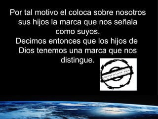 Por tal motivo el coloca sobre nosotros sus hijos la marca que nos señala como suyos. Decimos entonces que los hijos de  Dios tenemos una marca que nos distingue. 