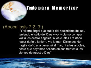 Texto  p a r a  M e m o r i z a r (Apocalipsis 7:2, 3 )   "Y vi otro ángel que subía del nacimiento del sol, teniendo el sello del Dios vivo: y clamó con gran voz a los cuatro ángeles, a los cuales era dado hacer daño a la tierra y a la mar. Diciendo: No hagáis daño a la tierra, ni al mar, ni a los árboles, hasta que hayamos sellado en sus frentes a los siervos de nuestro Dios" 
