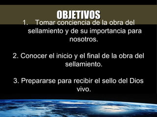 OBJETIVOS Tomar conciencia de la obra del sellamiento y de su importancia para nosotros.  2. Conocer el inicio y el final de la obra del sellamiento.  3. Prepararse para recibir el sello del Dios vivo.  