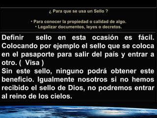 Definir  sello en esta ocasión es fácil. Colocando por ejemplo el sello que se coloca en el pasaporte para salir del país y entrar a otro. (  Visa ) Sin este sello, ninguno podrá obtener este beneficio. Igualmente nosotros si no hemos recibido el sello de Dios, no podremos entrar al reino de los cielos. ¿ Para que se usa un Sello ? Para conocer la propiedad o calidad de algo. Legalizar documentos, leyes o decretos. 