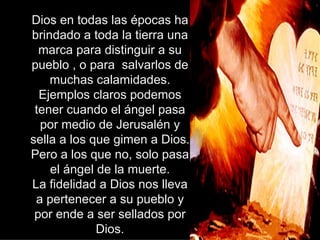 Dios en todas las épocas ha brindado a toda la tierra una marca para distinguir a su pueblo , o para  salvarlos de muchas calamidades. Ejemplos claros podemos tener cuando el ángel pasa por medio de Jerusalén y sella a los que gimen a Dios. Pero a los que no, solo pasa el ángel de la muerte. La fidelidad a Dios nos lleva a pertenecer a su pueblo y por ende a ser sellados por Dios. 