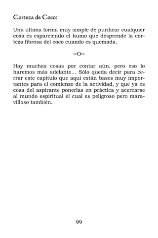 Corteza de Coco:

Una última forma muy simple de purificar cualquier
cosa es esparciendo el humo que desprende la cor-
teza fibrosa del coco cuando es quemada.

                       ─O─

Hay muchas cosas por contar aún, pero eso lo
haremos más adelante… Sólo queda decir para ce-
rrar este capítulo que aquí están bases muy impor-
tantes para el comienzo de la actividad, y que ya es
cosa del aspirante ponerlas en práctica y acercarse
al mundo espiritual el cual es peligroso pero mara-
villoso también.




                        99
 