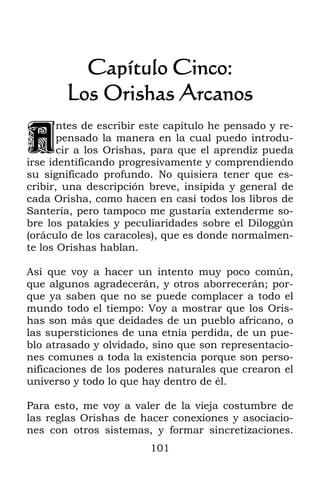 Capítulo Cinco:
        Los Orishas Arcanos

A
       ntes de escribir este capítulo he pensado y re-
       pensado la manera en la cual puedo introdu-
       cir a los Orishas, para que el aprendiz pueda
irse identificando progresivamente y comprendiendo
su significado profundo. No quisiera tener que es-
cribir, una descripción breve, insípida y general de
cada Orisha, como hacen en casi todos los libros de
Santería, pero tampoco me gustaría extenderme so-
bre los patakíes y peculiaridades sobre el Diloggún
(oráculo de los caracoles), que es donde normalmen-
te los Orishas hablan.

Así que voy a hacer un intento muy poco común,
que algunos agradecerán, y otros aborrecerán; por-
que ya saben que no se puede complacer a todo el
mundo todo el tiempo: Voy a mostrar que los Oris-
has son más que deidades de un pueblo africano, o
las supersticiones de una etnia perdida, de un pue-
blo atrasado y olvidado, sino que son representacio-
nes comunes a toda la existencia porque son perso-
nificaciones de los poderes naturales que crearon el
universo y todo lo que hay dentro de él.

Para esto, me voy a valer de la vieja costumbre de
las reglas Orishas de hacer conexiones y asociacio-
nes con otros sistemas, y formar sincretizaciones.
                         101
 