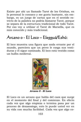 Existe por ahí un llamado Tarot de los Orishas, en
lo personal lo conozco y me gusta bastante, sin em-
bargo, es un juego de cartas que en el sentido es-
tricto de la palabra no podría llamarse Tarot, porque
se separa de la estructura tradicional de todo Tarot.
Por eso voy a utilizar el Tarot de Marsella, que es
más conocido y más tradicional.

Arcano 0 - El Loco – Elegguá/Eshú:
El loco muestra una figura que anda errante por el
mundo, pareciera que un perro le rasga sus vesti-
duras y él sigue caminado. El loco está vestido como
un bufón medieval.




                  Arcano 0 - El Loco

El Loco es un arcano que habla del caos que surge
en el momento del final y del comienzo. En efecto
cada vez que algo empieza o termina pasa por un
proceso de desasosiego, esto lo puede usted ver en
su vida con mucha facilidad. Cada vez que algo co-
                        103
 