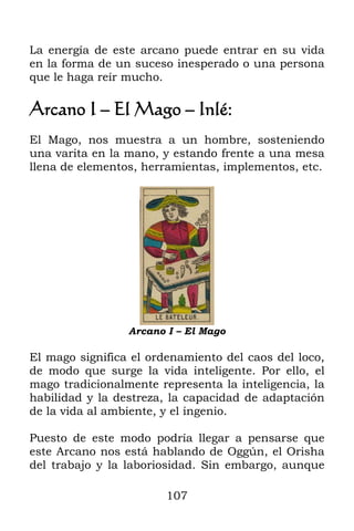 La energía de este arcano puede entrar en su vida
en la forma de un suceso inesperado o una persona
que le haga reír mucho.

Arcano I – El Mago – Inlé:
El Mago, nos muestra a un hombre, sosteniendo
una varita en la mano, y estando frente a una mesa
llena de elementos, herramientas, implementos, etc.




                 Arcano I – El Mago

El mago significa el ordenamiento del caos del loco,
de modo que surge la vida inteligente. Por ello, el
mago tradicionalmente representa la inteligencia, la
habilidad y la destreza, la capacidad de adaptación
de la vida al ambiente, y el ingenio.

Puesto de este modo podría llegar a pensarse que
este Arcano nos está hablando de Oggún, el Orisha
del trabajo y la laboriosidad. Sin embargo, aunque

                        107
 