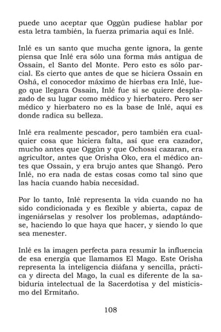 puede uno aceptar que Oggún pudiese hablar por
esta letra también, la fuerza primaria aquí es Inlé.

Inlé es un santo que mucha gente ignora, la gente
piensa que Inlé era sólo una forma más antigua de
Ossain, el Santo del Monte. Pero esto es sólo par-
cial. Es cierto que antes de que se hiciera Ossain en
Oshá, el conocedor máximo de hierbas era Inlé, lue-
go que llegara Ossain, Inlé fue si se quiere despla-
zado de su lugar como médico y hierbatero. Pero ser
médico y hierbatero no es la base de Inlé, aquí es
donde radica su belleza.

Inlé era realmente pescador, pero también era cual-
quier cosa que hiciera falta, así que era cazador,
mucho antes que Oggún y que Ochossi cazaran, era
agricultor, antes que Orisha Oko, era el médico an-
tes que Ossain, y era brujo antes que Shangó. Pero
Inlé, no era nada de estas cosas como tal sino que
las hacía cuando había necesidad.

Por lo tanto, Inlé representa la vida cuando no ha
sido condicionada y es flexible y abierta, capaz de
ingeniárselas y resolver los problemas, adaptándo-
se, haciendo lo que haya que hacer, y siendo lo que
sea menester.

Inlé es la imagen perfecta para resumir la influencia
de esa energía que llamamos El Mago. Este Orisha
representa la inteligencia diáfana y sencilla, prácti-
ca y directa del Mago, la cual es diferente de la sa-
biduría intelectual de la Sacerdotisa y del misticis-
mo del Ermitaño.

                         108
 