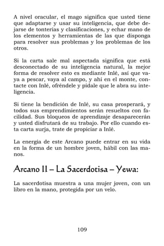 A nivel oracular, el mago significa que usted tiene
que adaptarse y usar su inteligencia, que debe de-
jarse de tonterías y clasificaciones, y echar mano de
los elementos y herramientas de las que disponga
para resolver sus problemas y los problemas de los
otros.

Si la carta sale mal aspectada significa que está
desconectado de su inteligencia natural, la mejor
forma de resolver esto es mediante Inlé, así que va-
ya a pescar, vaya al campo, y ahí en el monte, con-
tacte con Inlé, ofréndele y pídale que le abra su inte-
ligencia.

Si tiene la bendición de Inlé, su casa prosperará, y
todos sus emprendimientos serán resueltos con fa-
cilidad. Sus bloqueos de aprendizaje desaparecerán
y usted disfrutará de su trabajo. Por ello cuando es-
ta carta surja, trate de propiciar a Inlé.

La energía de este Arcano puede entrar en su vida
en la forma de un hombre joven, hábil con las ma-
nos.

Arcano II – La Sacerdotisa – Yewa:
La sacerdotisa muestra a una mujer joven, con un
libro en la mano, protegida por un velo.




                         109
 
