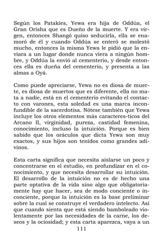 Según los Patakíes, Yewa era hija de Oddúa, el
Gran Orisha que es Dueño de la muerte. Y era vir-
gen, entonces Shangó quiso seducirla, ella se ena-
moró de él y cuando Oddúa se enteró se molestó
mucho, entonces la misma Yewa le pidió que la en-
viara a un lugar donde nunca viera a ningún hom-
bre, y Oddúa la envió al cementerio, y desde enton-
ces ella es dueña del cementerio, y presenta a las
almas a Oyá.

Como puede apreciarse, Yewa no es diosa de muer-
te, es diosa de muertos que es diferente, ella no ma-
ta a nadie, está en el cementerio evitando el contac-
to con varones, esta soledad es una marca incon-
fundible de la sacerdotisa. Nótese también que Yewa
incluye los otros elementos más caracteres-ticos del
Arcano II, virginidad, pureza, castidad femenina,
conocimiento, incluso la intuición. Porque es bien
sabido que los oráculos que dicta Yewa son muy
exactos, y sus hijos son tenidos como grandes adi-
vinos.

Esta carta significa que necesita aislarse un poco y
concentrarse en el estudio, en profundizar en el co-
nocimiento, y que necesita desarrollar su intuición.
El desarrollo de la intuición no es de hecho una
parte optativa de la vida sino algo que obligatoria-
mente hay que hacer, sea de modo conciente o in-
conciente, porque la intuición es la base preliminar
sobre la cual se construye el verdadero intelecto. Así
que cuando sienta que está siendo bamboleado vio-
lentamente por las necesidades de la carne, los de-
seos y la ociosidad; y esta carta aparezca, vaya a un
                         111
 