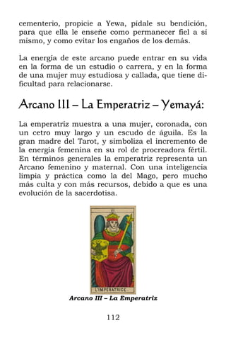 cementerio, propicie a Yewa, pídale su bendición,
para que ella le enseñe como permanecer fiel a sí
mismo, y como evitar los engaños de los demás.

La energía de este arcano puede entrar en su vida
en la forma de un estudio o carrera, y en la forma
de una mujer muy estudiosa y callada, que tiene di-
ficultad para relacionarse.

Arcano III – La Emperatriz – Yemayá:
La emperatriz muestra a una mujer, coronada, con
un cetro muy largo y un escudo de águila. Es la
gran madre del Tarot, y simboliza el incremento de
la energía femenina en su rol de procreadora fértil.
En términos generales la emperatriz representa un
Arcano femenino y maternal. Con una inteligencia
limpia y práctica como la del Mago, pero mucho
más culta y con más recursos, debido a que es una
evolución de la sacerdotisa.




             Arcano III – La Emperatriz


                        112
 