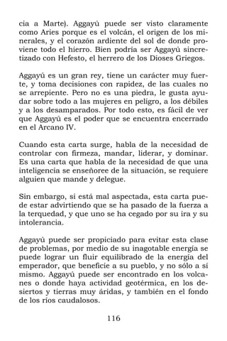cia a Marte). Aggayú puede ser visto claramente
como Aries porque es el volcán, el origen de los mi-
nerales, y el corazón ardiente del sol de donde pro-
viene todo el hierro. Bien podría ser Aggayú sincre-
tizado con Hefesto, el herrero de los Dioses Griegos.

Aggayú es un gran rey, tiene un carácter muy fuer-
te, y toma decisiones con rapidez, de las cuales no
se arrepiente. Pero no es una piedra, le gusta ayu-
dar sobre todo a las mujeres en peligro, a los débiles
y a los desamparados. Por todo esto, es fácil de ver
que Aggayú es el poder que se encuentra encerrado
en el Arcano IV.

Cuando esta carta surge, habla de la necesidad de
controlar con firmeza, mandar, liderar, y dominar.
Es una carta que habla de la necesidad de que una
inteligencia se enseñoree de la situación, se requiere
alguien que mande y delegue.

Sin embargo, si está mal aspectada, esta carta pue-
de estar advirtiendo que se ha pasado de la fuerza a
la terquedad, y que uno se ha cegado por su ira y su
intolerancia.

Aggayú puede ser propiciado para evitar esta clase
de problemas, por medio de su inagotable energía se
puede lograr un fluir equilibrado de la energía del
emperador, que beneficie a su pueblo, y no sólo a sí
mismo. Aggayú puede ser encontrado en los volca-
nes o donde haya actividad geotérmica, en los de-
siertos y tierras muy áridas, y también en el fondo
de los ríos caudalosos.

                         116
 