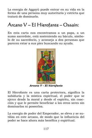 La energía de Aggayú puede entrar en su vida en la
forma de una persona muy autoritaria y estricta que
tratará de dominarlo.

Arcano V – El Hierofante – Ossain:
En esta carta nos encontramos a un papa, a un
sumo sacerdote, está sosteniendo su báculo, símbo-
lo de su sacerdocio, y aconseja a dos personas que
parecen estar a sus pies buscando su ayuda.




               Arcano V – El hierofante

El Hierofante es una carta protectora, significa la
sabiduría y la mística espiritual, el poder que se
ejerce desde la moral y desde el espíritu, sin coac-
ción y que le permite beneficiar a los otros seres sin
dominarlos ni poseerlos.

La energía de poder del Emperador, se eleva y se su-
tiliza en este arcano, de modo que la influencia del
poder se hace ahora más benéfica y espiritual.

                         117
 