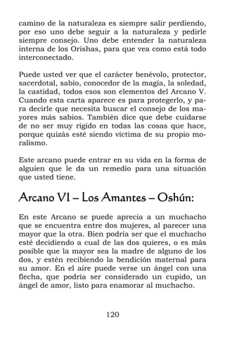 camino de la naturaleza es siempre salir perdiendo,
por eso uno debe seguir a la naturaleza y pedirle
siempre consejo. Uno debe entender la naturaleza
interna de los Orishas, para que vea como está todo
interconectado.

Puede usted ver que el carácter benévolo, protector,
sacerdotal, sabio, conocedor de la magia, la soledad,
la castidad, todos esos son elementos del Arcano V.
Cuando esta carta aparece es para protegerlo, y pa-
ra decirle que necesita buscar el consejo de los ma-
yores más sabios. También dice que debe cuidarse
de no ser muy rígido en todas las cosas que hace,
porque quizás esté siendo víctima de su propio mo-
ralismo.

Este arcano puede entrar en su vida en la forma de
alguien que le da un remedio para una situación
que usted tiene.

Arcano VI – Los Amantes – Oshún:
En este Arcano se puede aprecia a un muchacho
que se encuentra entre dos mujeres, al parecer una
mayor que la otra. Bien podría ser que el muchacho
esté decidiendo a cual de las dos quieres, o es más
posible que la mayor sea la madre de alguno de los
dos, y estén recibiendo la bendición maternal para
su amor. En el aire puede verse un ángel con una
flecha, que podría ser considerado un cupido, un
ángel de amor, listo para enamorar al muchacho.



                        120
 