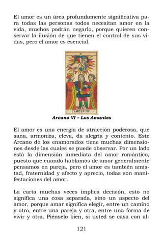 El amor es un área profundamente significativa pa-
ra todas las personas todos necesitan amor en la
vida, muchos podrán negarlo, porque quieren con-
servar la ilusión de que tienen el control de sus vi-
das, pero el amor es esencial.




               Arcano VI – Los Amantes

El amor es una energía de atracción poderosa, que
sana, armoniza, eleva, da alegría y contento. Este
Arcano de los enamorados tiene muchas dimensio-
nes desde las cuales se puede observar. Por un lado
está la dimensión inmediata del amor romántico,
puesto que cuando hablamos de amor generalmente
pensamos en pareja, pero el amor es también amis-
tad, fraternidad y afecto y aprecio, todas son mani-
festaciones del amor.

La carta muchas veces implica decisión, esto no
significa una cosa separada, sino un aspecto del
amor, porque amar significa elegir, entre un camino
y otro, entre una pareja y otra, entre una forma de
vivir y otra. Piénselo bien, si usted se casa con al-

                        121
 