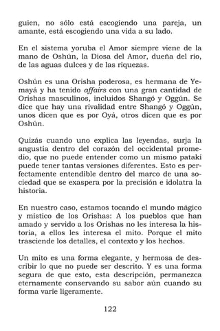 guien, no sólo está escogiendo una pareja, un
amante, está escogiendo una vida a su lado.

En el sistema yoruba el Amor siempre viene de la
mano de Oshún, la Diosa del Amor, dueña del río,
de las aguas dulces y de las riquezas.

Oshún es una Orisha poderosa, es hermana de Ye-
mayá y ha tenido affairs con una gran cantidad de
Orishas masculinos, incluidos Shangó y Oggún. Se
dice que hay una rivalidad entre Shangó y Oggún,
unos dicen que es por Oyá, otros dicen que es por
Oshún.

Quizás cuando uno explica las leyendas, surja la
angustia dentro del corazón del occidental prome-
dio, que no puede entender como un mismo patakí
puede tener tantas versiones diferentes. Esto es per-
fectamente entendible dentro del marco de una so-
ciedad que se exaspera por la precisión e idolatra la
historia.

En nuestro caso, estamos tocando el mundo mágico
y místico de los Orishas: A los pueblos que han
amado y servido a los Orishas no les interesa la his-
toria, a ellos les interesa el mito. Porque el mito
trasciende los detalles, el contexto y los hechos.

Un mito es una forma elegante, y hermosa de des-
cribir lo que no puede ser descrito. Y es una forma
segura de que esto, esta descripción, permanezca
eternamente conservando su sabor aún cuando su
forma varíe ligeramente.

                        122
 