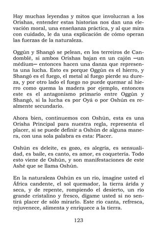 Hay muchas leyendas y mitos que involucran a los
Orishas, entender estas historias nos dan una ele-
vación moral, una enseñanza práctica, y al que mira
con cuidado, le da una explicación de cómo operan
las fuerzas de la naturaleza.

Oggún y Shangó se pelean, en los terreiros de Can-
domblé, si ambos Orishas bajan en un cajón ─un
médium─ entonces hacen una danza que represen-
ta una lucha. Esto es porque Oggún es el hierro, y
Shangó es el fuego, el metal al fuego pierde su dure-
za, y por otro lado el fuego no puede quemar al hie-
rro como quema la madera por ejemplo, entonces
este es el antagonismo primario entre Oggún y
Shangó, si la lucha es por Oyá o por Oshún es re-
almente secundario.

Ahora bien, continuemos con Oshún, esta es una
Orisha Principal para nuestra regla, representa el
placer, si se puede definir a Oshún de alguna mane-
ra, con una sola palabra es esta: Placer.

Oshún es deleite, es gozo, es alegría, es sensuali-
dad, es baile, es canto, es amor, es coquetería. Todo
esto viene de Oshún, y son manifestaciones de este
Ashé que se llama Oshún.

En la naturaleza Oshún es un río, imagine usted el
África candente, el sol quemador, la tierra árida y
seca, y de repente, rompiendo el desierto, un río
grande cristalino y fresco, dígame usted si no sen-
tirá placer de sólo mirarlo. Este río canta, refresca,
rejuvenece, alimenta y enriquece a la tierra.

                         123
 
