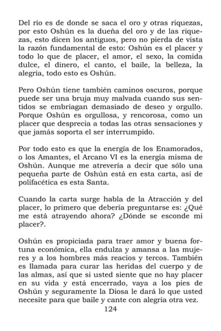 Del río es de donde se saca el oro y otras riquezas,
por esto Oshún es la dueña del oro y de las rique-
zas, esto dicen los antiguos, pero no pierda de vista
la razón fundamental de esto: Oshún es el placer y
todo lo que de placer, el amor, el sexo, la comida
dulce, el dinero, el canto, el baile, la belleza, la
alegría, todo esto es Oshún.

Pero Oshún tiene también caminos oscuros, porque
puede ser una bruja muy malvada cuando sus sen-
tidos se embriagan demasiado de deseo y orgullo.
Porque Oshún es orgullosa, y rencorosa, como un
placer que desprecia a todas las otras sensaciones y
que jamás soporta el ser interrumpido.

Por todo esto es que la energía de los Enamorados,
o los Amantes, el Arcano VI es la energía misma de
Oshún. Aunque me atrevería a decir que sólo una
pequeña parte de Oshún está en esta carta, así de
polifacética es esta Santa.

Cuando la carta surge habla de la Atracción y del
placer, lo primero que debería preguntarse es: ¿Qué
me está atrayendo ahora? ¿Dónde se esconde mi
placer?.

Oshún es propiciada para traer amor y buena for-
tuna económica, ella endulza y amansa a las muje-
res y a los hombres más reacios y tercos. También
es llamada para curar las heridas del cuerpo y de
las almas, así que si usted siente que no hay placer
en su vida y está encerrado, vaya a los pies de
Oshún y seguramente la Diosa le dará lo que usted
necesite para que baile y cante con alegría otra vez.
                         124
 