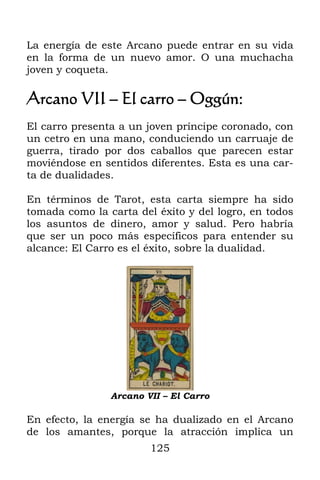 La energía de este Arcano puede entrar en su vida
en la forma de un nuevo amor. O una muchacha
joven y coqueta.

Arcano VII – El carro – Oggún:
El carro presenta a un joven príncipe coronado, con
un cetro en una mano, conduciendo un carruaje de
guerra, tirado por dos caballos que parecen estar
moviéndose en sentidos diferentes. Esta es una car-
ta de dualidades.

En términos de Tarot, esta carta siempre ha sido
tomada como la carta del éxito y del logro, en todos
los asuntos de dinero, amor y salud. Pero habría
que ser un poco más específicos para entender su
alcance: El Carro es el éxito, sobre la dualidad.




                Arcano VII – El Carro

En efecto, la energía se ha dualizado en el Arcano
de los amantes, porque la atracción implica un
                        125
 