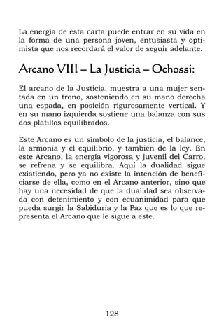 La energía de esta carta puede entrar en su vida en
la forma de una persona joven, entusiasta y opti-
mista que nos recordará el valor de seguir adelante.

Arcano VIII – La Justicia – Ochossi:
El arcano de la Justicia, muestra a una mujer sen-
tada en un trono, sosteniendo en su mano derecha
una espada, en posición rigurosamente vertical. Y
en su mano izquierda sostiene una balanza con sus
dos platillos equilibrados.

Este Arcano es un símbolo de la justicia, el balance,
la armonía y el equilibrio, y también de la ley. En
este Arcano, la energía vigorosa y juvenil del Carro,
se refrena y se equilibra. Aquí la dualidad sigue
existiendo, pero ya no existe la intención de benefi-
ciarse de ella, como en el Arcano anterior, sino que
hay una necesidad de que la dualidad sea observa-
da con detenimiento y con ecuanimidad para que
pueda surgir la Sabiduría y la Paz que es lo que re-
presenta el Arcano que le sigue a este.




                        128
 