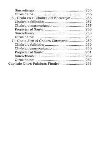 Sincretismo: ................................................255
   Otros datos:.................................................256
 6.- Orula en el Chakra del Entrecejo: ..............256
   Chakra debilitado: .......................................257
   Chakra desarmonizado: ...............................257
   Propiciar al Santo: .......................................258
   Sincretismo: ................................................258
   Otros datos:.................................................259
 7.- Obatalá en el Chakra Coronario:................259
   Chakra debilitado: .......................................260
   Chakra desarmonizado: ...............................260
   Propiciar al Santo: .......................................261
   Sincretismo: ................................................262
   Otros datos:.................................................262
Capítulo Once: Palabras Finales.........................263
 