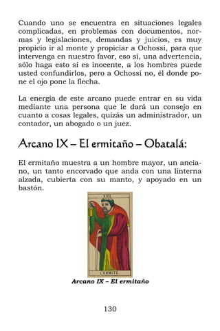 Cuando uno se encuentra en situaciones legales
complicadas, en problemas con documentos, nor-
mas y legislaciones, demandas y juicios, es muy
propicio ir al monte y propiciar a Ochossi, para que
intervenga en nuestro favor, eso sí, una advertencia,
sólo haga esto si es inocente, a los hombres puede
usted confundirlos, pero a Ochossi no, él donde po-
ne el ojo pone la flecha.

La energía de este arcano puede entrar en su vida
mediante una persona que le dará un consejo en
cuanto a cosas legales, quizás un administrador, un
contador, un abogado o un juez.

Arcano IX – El ermitaño – Obatalá:
El ermitaño muestra a un hombre mayor, un ancia-
no, un tanto encorvado que anda con una linterna
alzada, cubierta con su manto, y apoyado en un
bastón.




               Arcano IX – El ermitaño



                        130
 