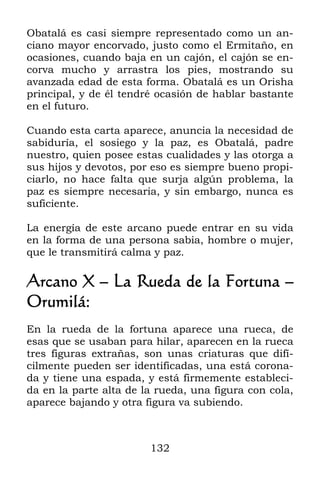 Obatalá es casi siempre representado como un an-
ciano mayor encorvado, justo como el Ermitaño, en
ocasiones, cuando baja en un cajón, el cajón se en-
corva mucho y arrastra los pies, mostrando su
avanzada edad de esta forma. Obatalá es un Orisha
principal, y de él tendré ocasión de hablar bastante
en el futuro.

Cuando esta carta aparece, anuncia la necesidad de
sabiduría, el sosiego y la paz, es Obatalá, padre
nuestro, quien posee estas cualidades y las otorga a
sus hijos y devotos, por eso es siempre bueno propi-
ciarlo, no hace falta que surja algún problema, la
paz es siempre necesaria, y sin embargo, nunca es
suficiente.

La energía de este arcano puede entrar en su vida
en la forma de una persona sabia, hombre o mujer,
que le transmitirá calma y paz.

Arcano X – La Rueda de la Fortuna –
Orumilá:
En la rueda de la fortuna aparece una rueca, de
esas que se usaban para hilar, aparecen en la rueca
tres figuras extrañas, son unas criaturas que difí-
cilmente pueden ser identificadas, una está corona-
da y tiene una espada, y está firmemente estableci-
da en la parte alta de la rueda, una figura con cola,
aparece bajando y otra figura va subiendo.



                        132
 