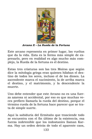 Arcano X – La Rueda de la Fortuna

Este arcano representa en primer lugar, las vueltas
que da la vida. Esta es la forma más simple de ex-
presarlo, pero en realidad es algo mucho más com-
plejo, la Rueda de la fortuna es el destino.

Estas tres criaturas son las tres Moiras que según
dice la mitología griega eran quienes hilaban el des-
tino de todos los seres, incluso el de los dioses. La
ascendente marca el nacimiento, la de arriba marca
el destino, y el matrimonio, y la descendente la
muerte.

Uno debe entender que este Arcano no es una fuer-
za azarosa ni accidental, por eso es que muchas ve-
ces prefiero llamarla la rueda del destino, porque el
término rueda de la fortuna hace parecer que se tra-
ta de simple suerte.

Aquí la sabiduría del Ermitaño que trasciende todo
se encuentra con el fin último de la existencia, esa
fuerza indetenible que los indostaníes llaman Kar-
ma. Hay un orden detrás de todo el aparente caos,
                        133
 